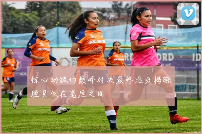 惊心动魄的巅峰对决最终比分揭晓胜负仅在毫厘之间