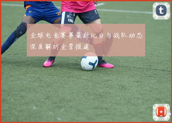 全球电竞赛事最新比分与战队动态深度解析全景报道