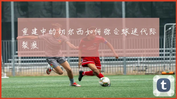 重建中的切尔西如何弥合球迷代际裂痕