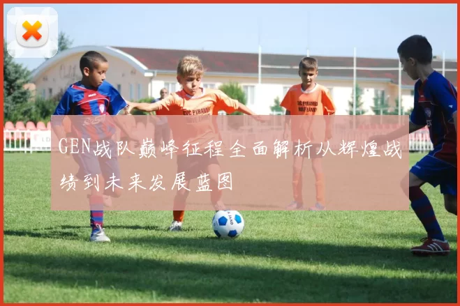 GEN战队巅峰征程全面解析从辉煌战绩到未来发展蓝图