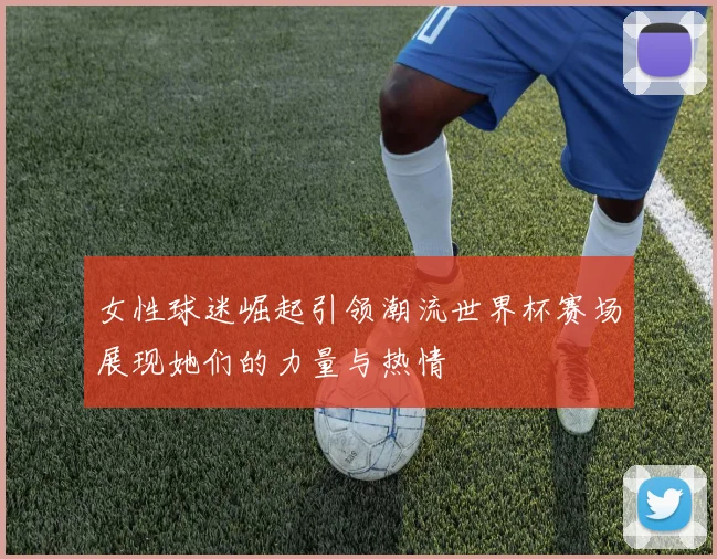 女性球迷崛起引领潮流世界杯赛场展现她们的力量与热情