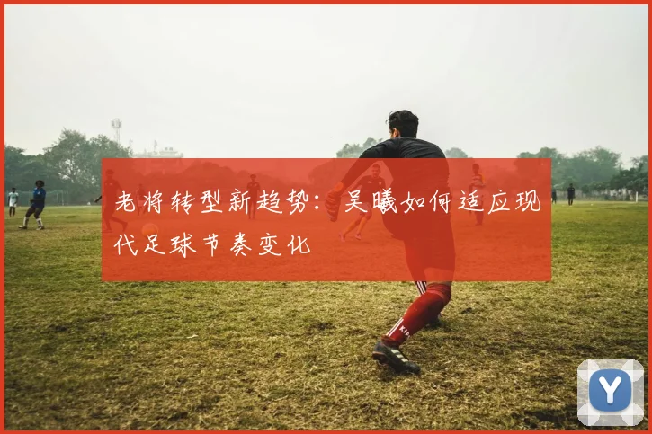老将转型新趋势：吴曦如何适应现代足球节奏变化
