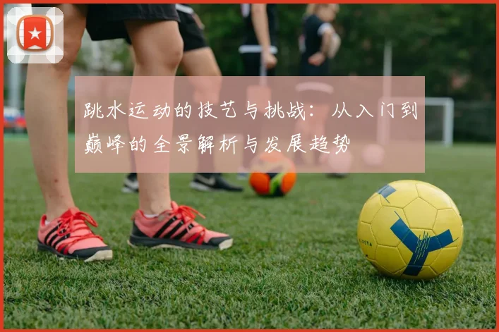 跳水运动的技艺与挑战：从入门到巅峰的全景解析与发展趋势