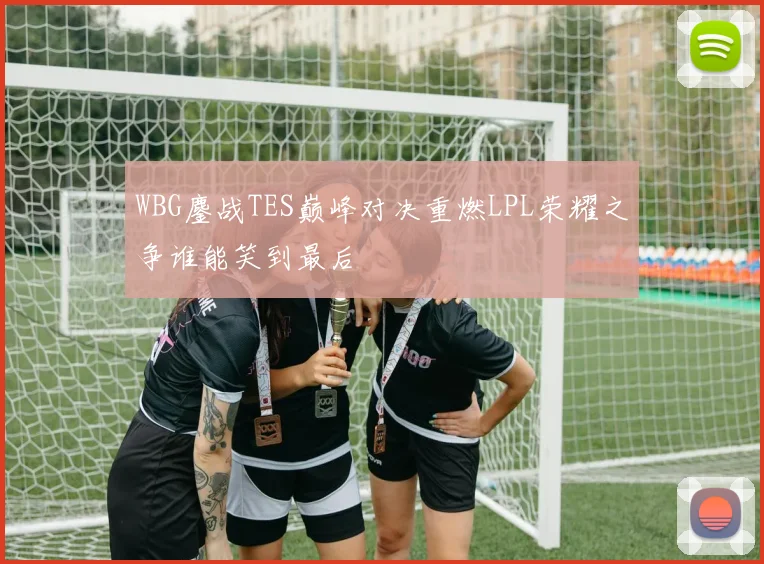 WBG鏖战TES巅峰对决重燃LPL荣耀之争谁能笑到最后