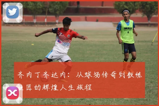 齐内丁齐达内：从球场传奇到教练巨匠的辉煌人生旅程
