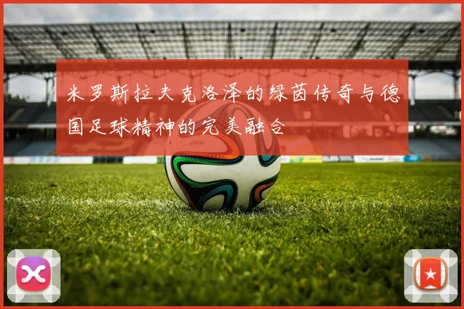 米罗斯拉夫克洛泽的绿茵传奇与德国足球精神的完美融合