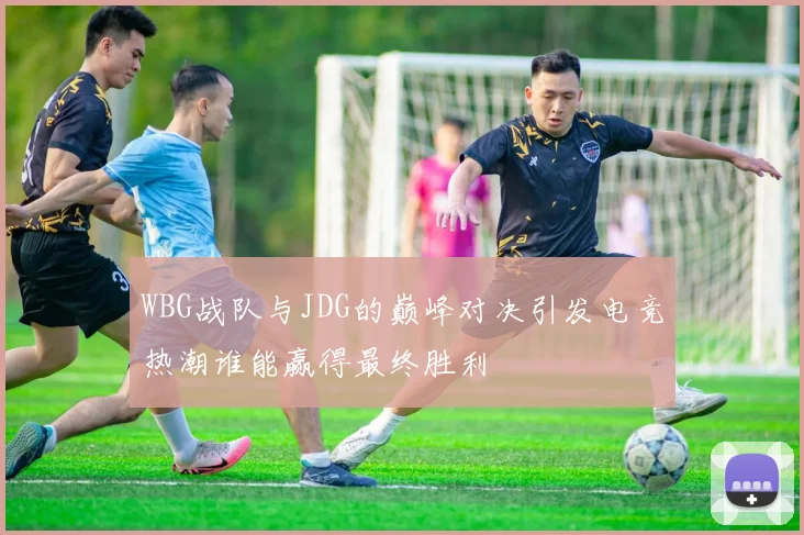 WBG战队与JDG的巅峰对决引发电竞热潮谁能赢得最终胜利