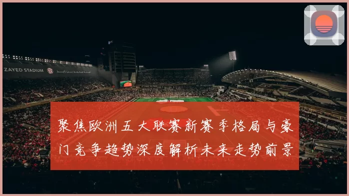 聚焦欧洲五大联赛新赛季格局与豪门竞争趋势深度解析未来走势前景
