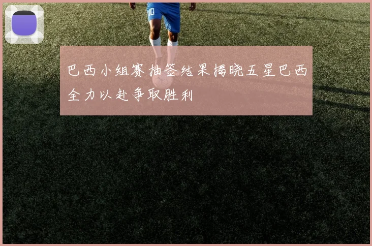 巴西小组赛抽签结果揭晓五星巴西全力以赴争取胜利
